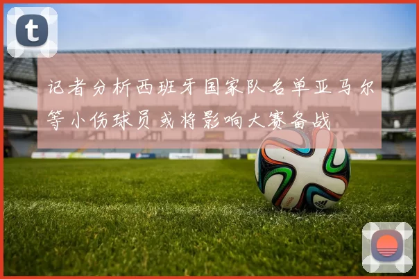 记者分析西班牙国家队名单亚马尔等小伤球员或将影响大赛备战