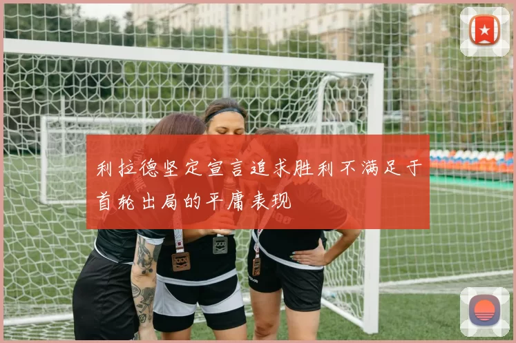 利拉德坚定宣言追求胜利不满足于首轮出局的平庸表现