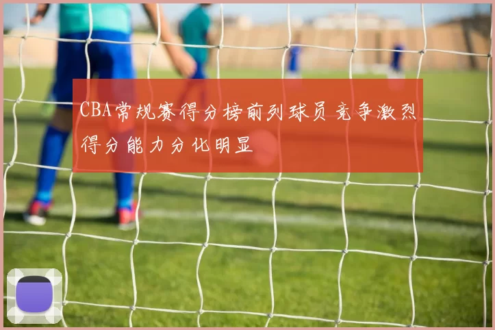 CBA常规赛得分榜前列球员竞争激烈得分能力分化明显