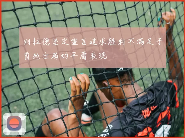 利拉德坚定宣言追求胜利不满足于首轮出局的平庸表现