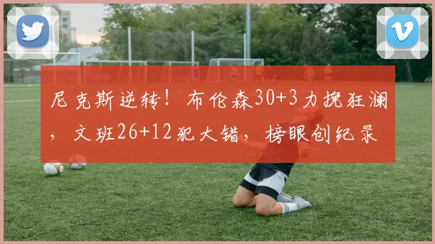 尼克斯逆转！布伦森30+3力挽狂澜，文班26+12犯大错，榜眼创纪录