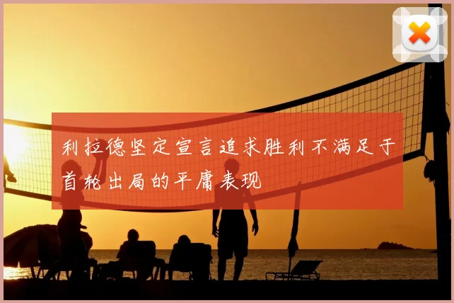 利拉德坚定宣言追求胜利不满足于首轮出局的平庸表现
