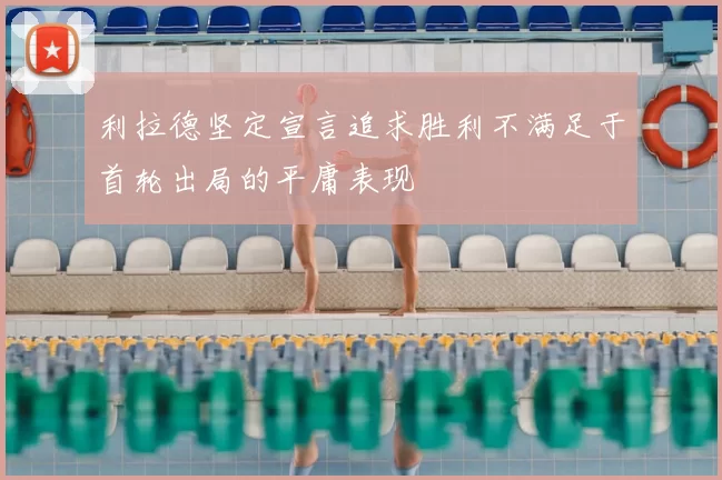利拉德坚定宣言追求胜利不满足于首轮出局的平庸表现