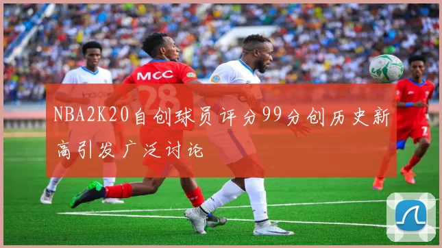 NBA2K20自创球员评分99分创历史新高引发广泛讨论