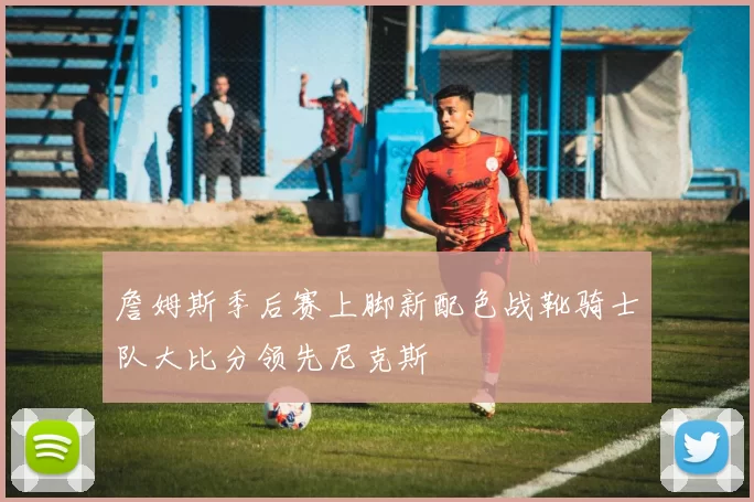 詹姆斯季后赛上脚新配色战靴骑士队大比分领先尼克斯