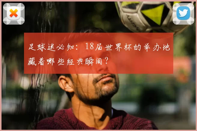 足球迷必知:18届世界杯的举办地藏着哪些经典瞬间?