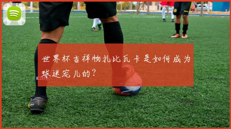 世界杯吉祥物扎比瓦卡是如何成为球迷宠儿的？