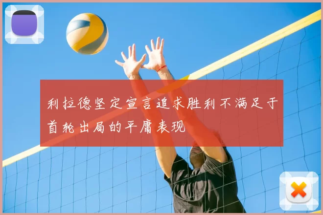 利拉德坚定宣言追求胜利不满足于首轮出局的平庸表现