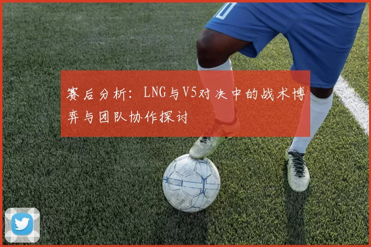 赛后分析：LNG与V5对决中的战术博弈与团队协作探讨