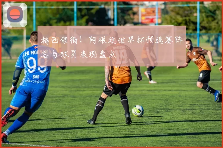 梅西领衔！阿根廷世界杯预选赛阵容与球员表现盘点