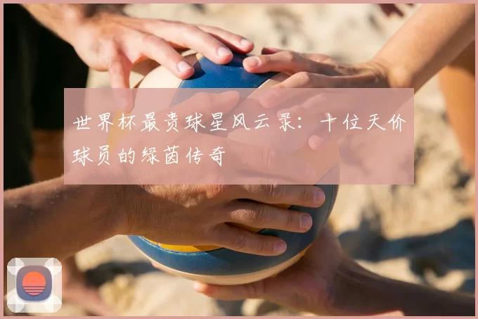 世界杯最贵球星风云录：十位天价球员的绿茵传奇