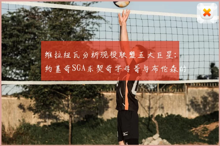 维拉纽瓦分析现役联盟五大巨星:约基奇SGA东契奇字母哥与布伦森的表现与影响