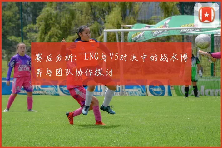 赛后分析：LNG与V5对决中的战术博弈与团队协作探讨