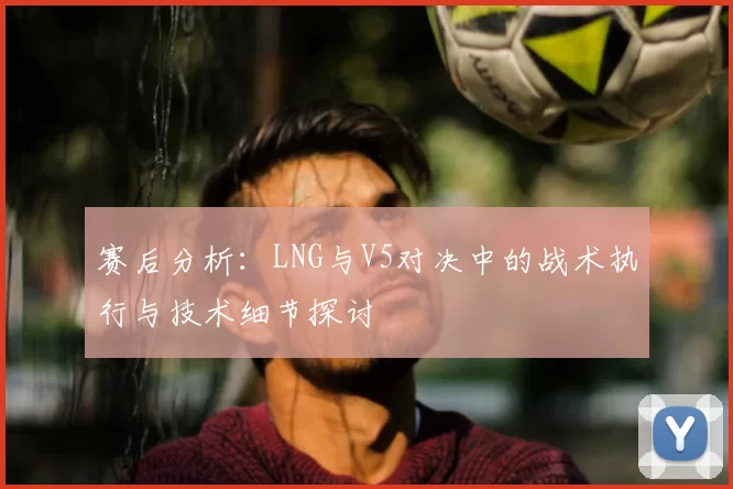 赛后分析：LNG与V5对决中的战术执行与技术细节探讨