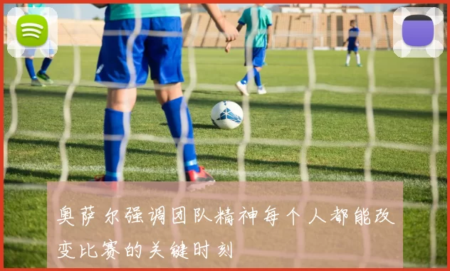 奥萨尔强调团队精神每个人都能改变比赛的关键时刻