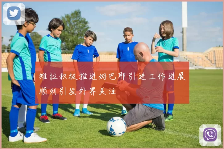 维拉积极推进姆巴耶引进工作进展顺利引发外界关注