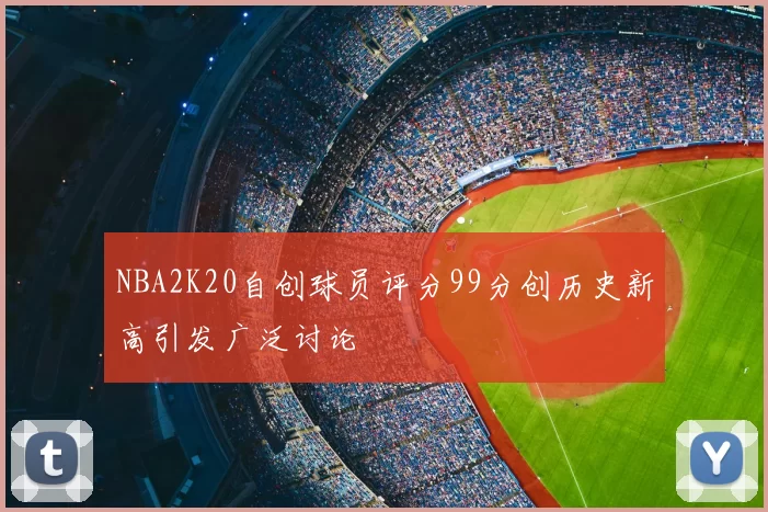 NBA2K20自创球员评分99分创历史新高引发广泛讨论