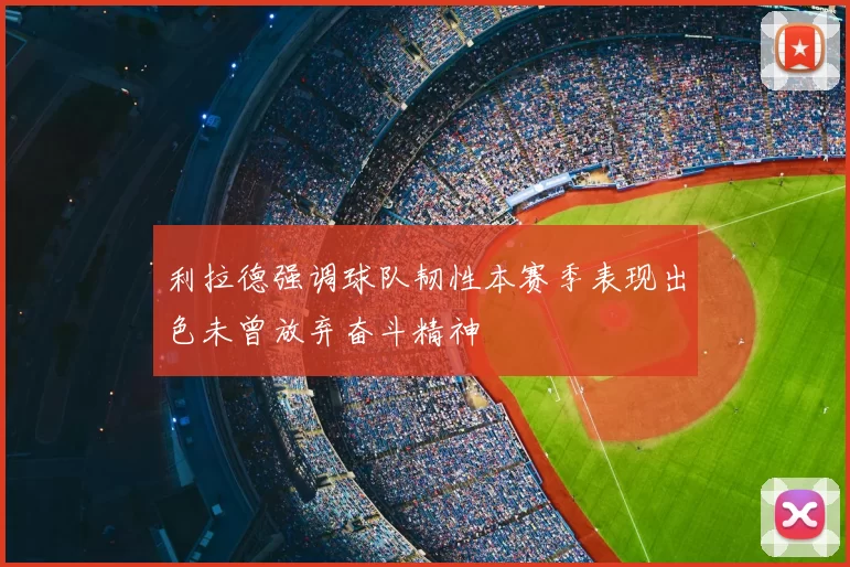 利拉德强调球队韧性本赛季表现出色未曾放弃奋斗精神