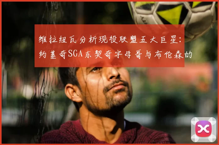 维拉纽瓦分析现役联盟五大巨星:约基奇SGA东契奇字母哥与布伦森的表现与影响