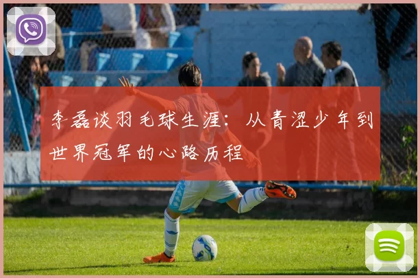 李磊谈羽毛球生涯：从青涩少年到世界冠军的心路历程