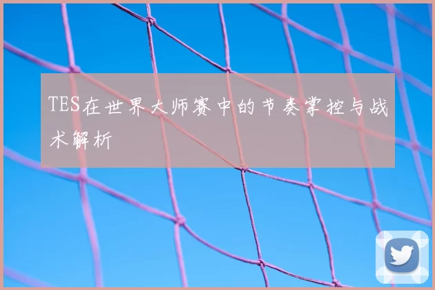 TES在世界大师赛中的节奏掌控与战术解析