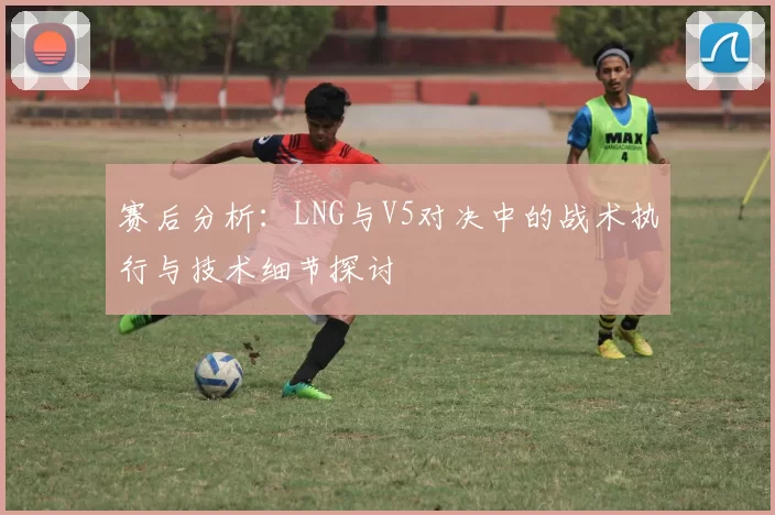 赛后分析：LNG与V5对决中的战术执行与技术细节探讨
