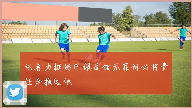 记者力挺姆巴佩度假无罪何必将责任全推给他