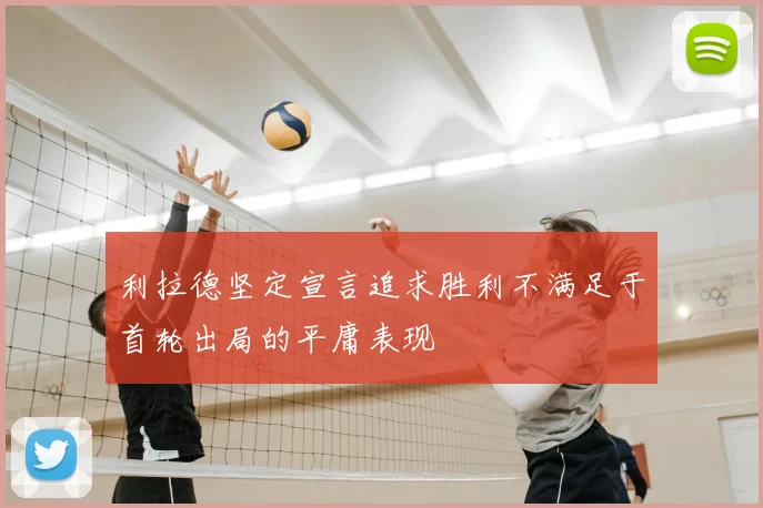 利拉德坚定宣言追求胜利不满足于首轮出局的平庸表现