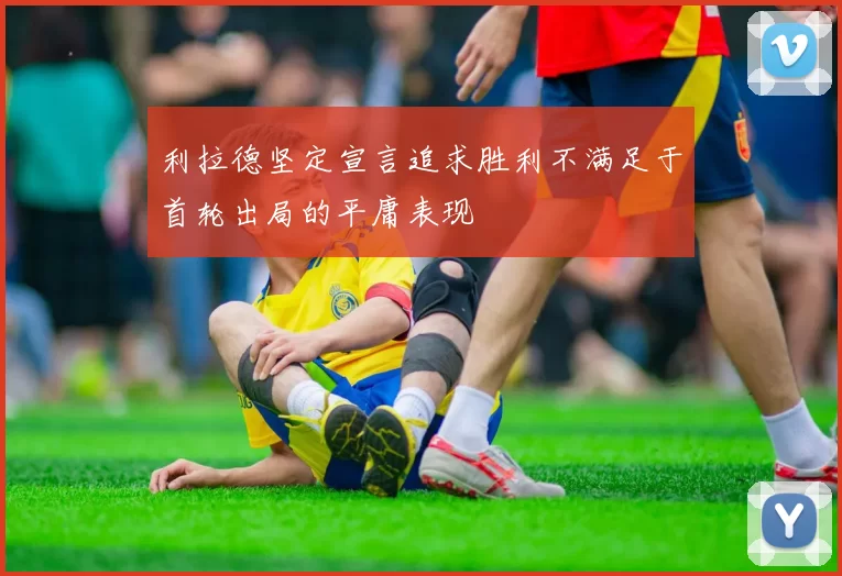 利拉德坚定宣言追求胜利不满足于首轮出局的平庸表现