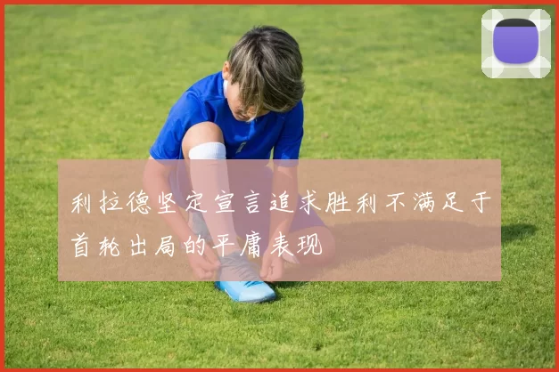 利拉德坚定宣言追求胜利不满足于首轮出局的平庸表现