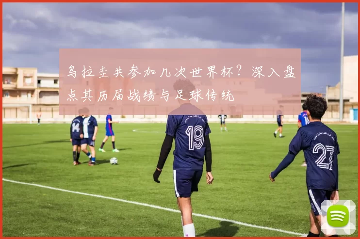 乌拉圭共参加几次世界杯？深入盘点其历届战绩与足球传统