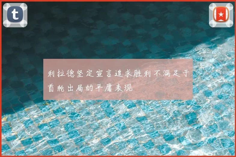利拉德坚定宣言追求胜利不满足于首轮出局的平庸表现