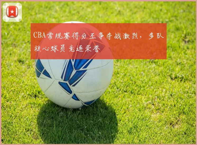 CBA常规赛得分王争夺战激烈，多队核心球员竞逐荣誉
