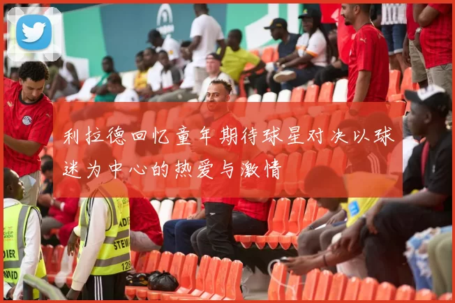 利拉德回忆童年期待球星对决以球迷为中心的热爱与激情
