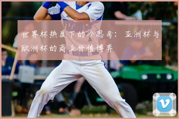 世界杯热度下的冷思考：亚洲杯与欧洲杯的商业价值博弈