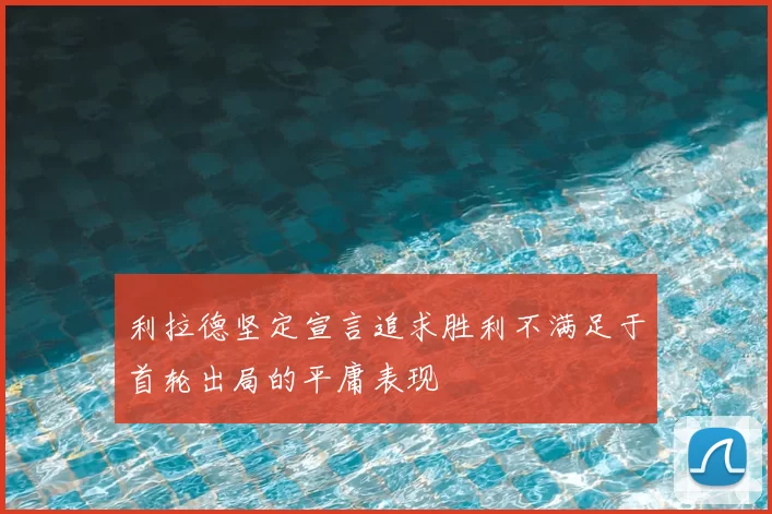 利拉德坚定宣言追求胜利不满足于首轮出局的平庸表现
