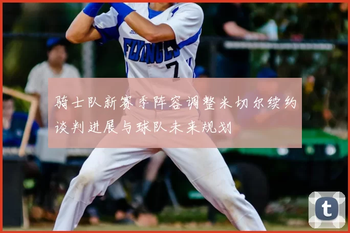 骑士队新赛季阵容调整米切尔续约谈判进展与球队未来规划