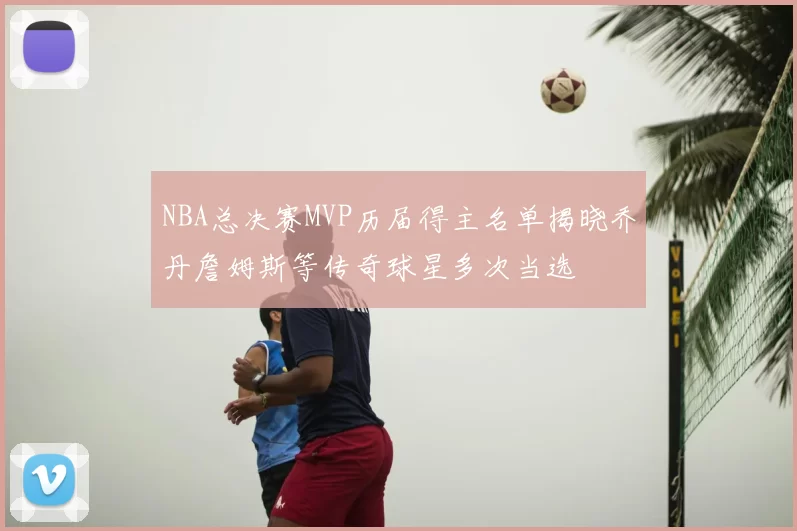 NBA总决赛MVP历届得主名单揭晓乔丹詹姆斯等传奇球星多次当选