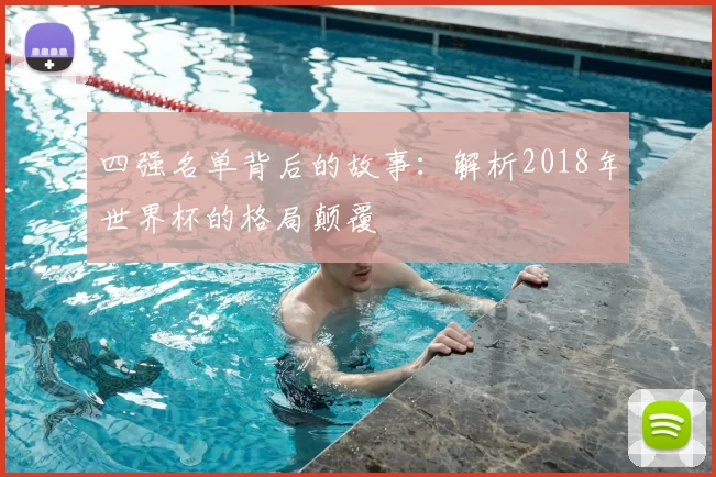 四强名单背后的故事:解析2018年世界杯的格局颠覆