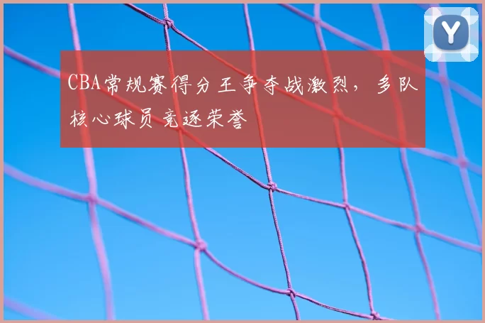 CBA常规赛得分王争夺战激烈，多队核心球员竞逐荣誉