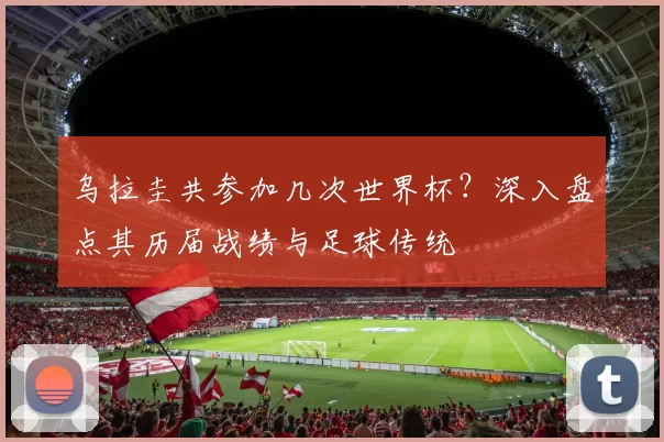 乌拉圭共参加几次世界杯?深入盘点其历届战绩与足球传统