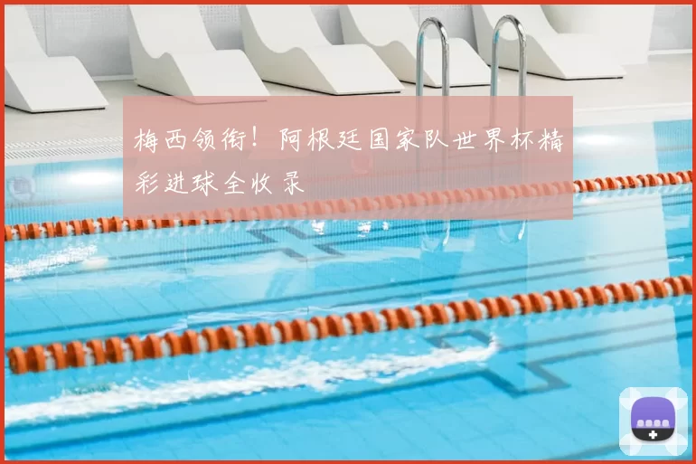 梅西领衔!阿根廷国家队世界杯精彩进球全收录