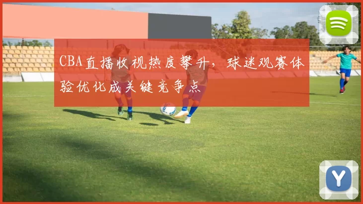 CBA直播收视热度攀升，球迷观赛体验优化成关键竞争点