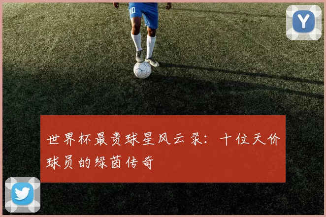 世界杯最贵球星风云录：十位天价球员的绿茵传奇