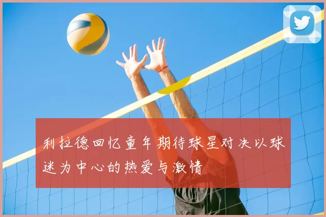 利拉德回忆童年期待球星对决以球迷为中心的热爱与激情