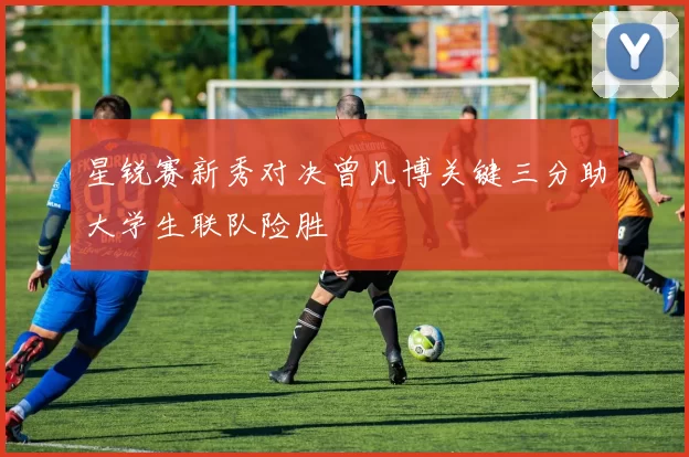 星锐赛新秀对决曾凡博关键三分助大学生联队险胜