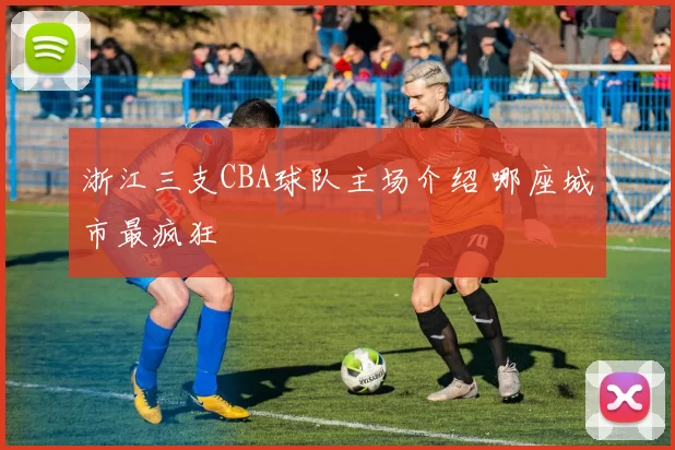 浙江三支CBA球队主场介绍 哪座城市最疯狂