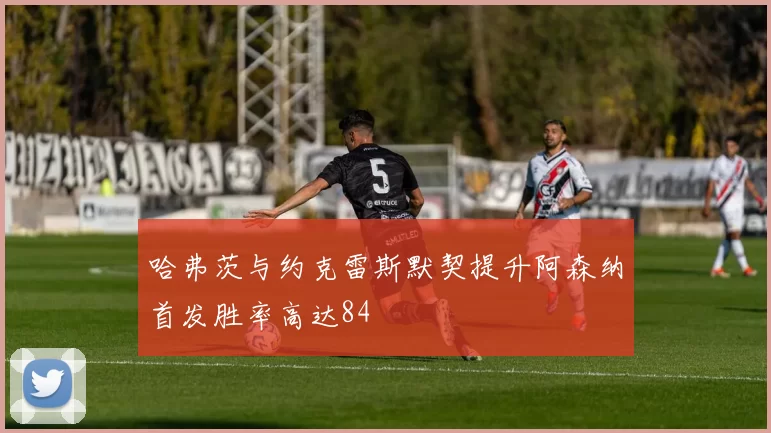 哈弗茨与约克雷斯默契提升阿森纳首发胜率高达84