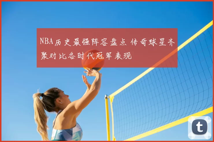 NBA历史最强阵容盘点 传奇球星齐聚对比各时代冠军表现