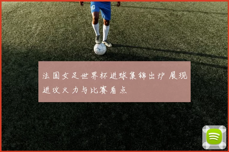 法国女足世界杯进球集锦出炉 展现进攻火力与比赛看点